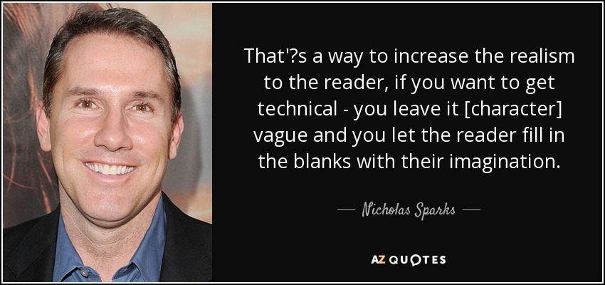 That's a way to increase the realism to the reader, if you want to get technical - you leave it [character] vague and you let the reader fill in the blanks with their imagination. - Nicholas Sparks