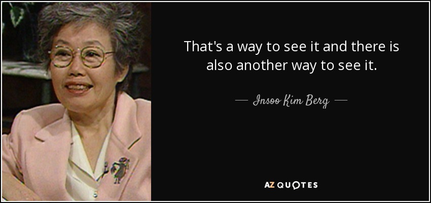 That's a way to see it and there is also another way to see it. - Insoo Kim Berg