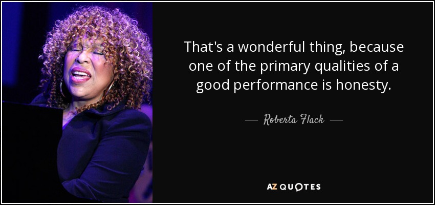 That's a wonderful thing, because one of the primary qualities of a good performance is honesty. - Roberta Flack