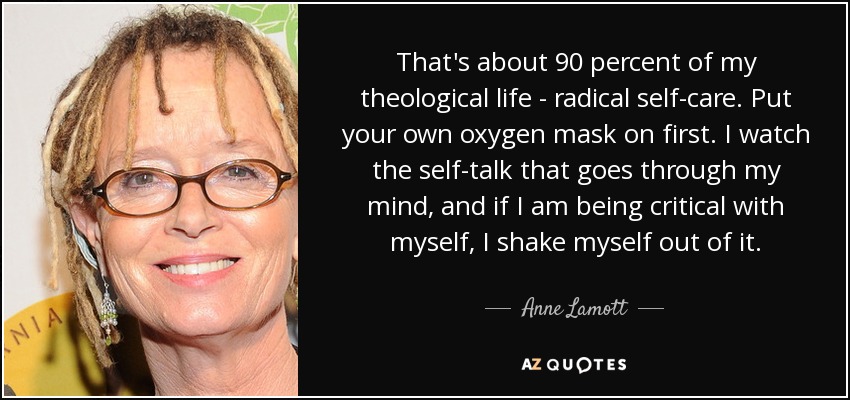 That's about 90 percent of my theological life - radical self-care. Put your own oxygen mask on first. I watch the self-talk that goes through my mind, and if I am being critical with myself, I shake myself out of it. - Anne Lamott