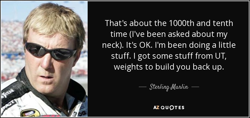 That's about the 1000th and tenth time (I've been asked about my neck). It's OK. I'm been doing a little stuff. I got some stuff from UT, weights to build you back up. - Sterling Marlin