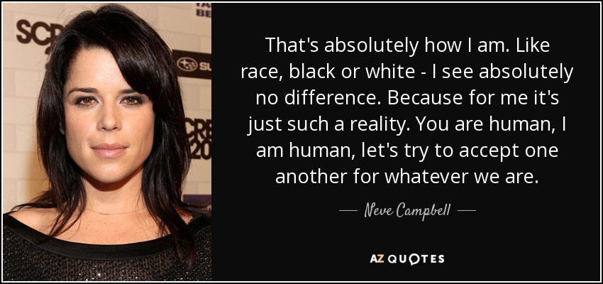 That's absolutely how I am. Like race, black or white - I see absolutely no difference. Because for me it's just such a reality. You are human, I am human, let's try to accept one another for whatever we are. - Neve Campbell