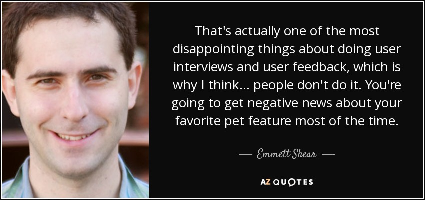 That's actually one of the most disappointing things about doing user interviews and user feedback, which is why I think... people don't do it. You're going to get negative news about your favorite pet feature most of the time. - Emmett Shear