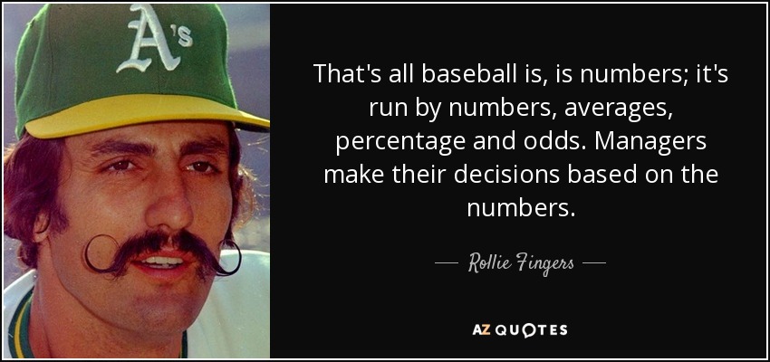That's all baseball is, is numbers; it's run by numbers, averages, percentage and odds. Managers make their decisions based on the numbers. - Rollie Fingers