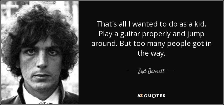 That's all I wanted to do as a kid. Play a guitar properly and jump around. But too many people got in the way. - Syd Barrett