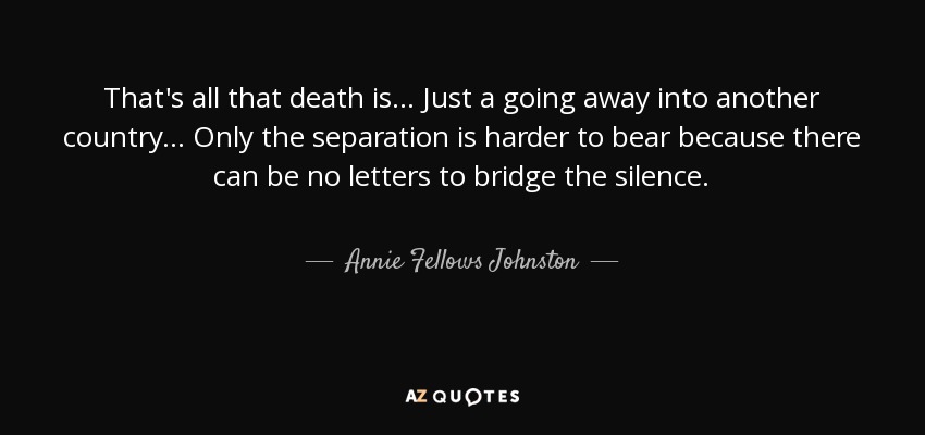 That's all that death is ... Just a going away into another country ... Only the separation is harder to bear because there can be no letters to bridge the silence. - Annie Fellows Johnston