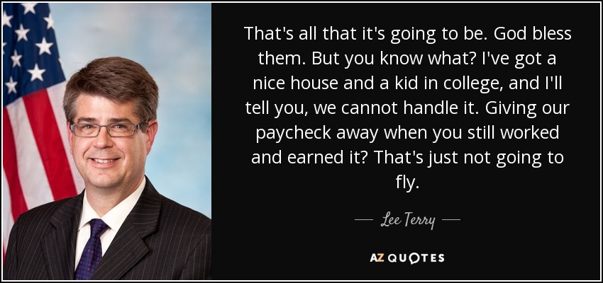 That's all that it's going to be. God bless them. But you know what? I've got a nice house and a kid in college, and I'll tell you, we cannot handle it. Giving our paycheck away when you still worked and earned it? That's just not going to fly. - Lee Terry