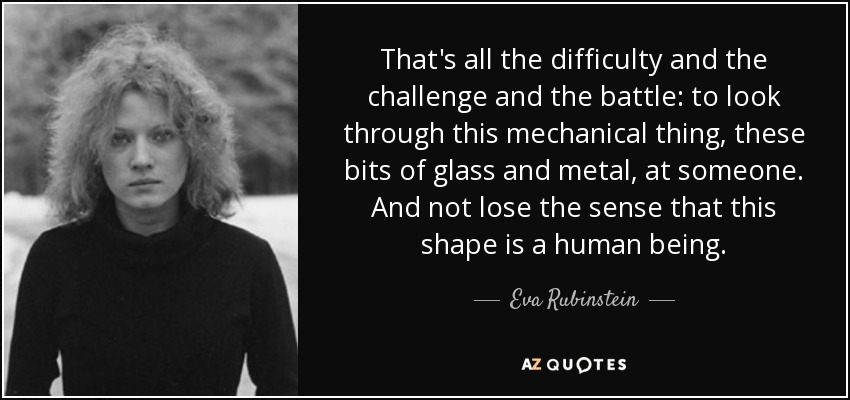 That's all the difficulty and the challenge and the battle: to look through this mechanical thing, these bits of glass and metal, at someone. And not lose the sense that this shape is a human being. - Eva Rubinstein