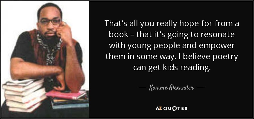 That’s all you really hope for from a book – that it’s going to resonate with young people and empower them in some way. I believe poetry can get kids reading. - Kwame Alexander