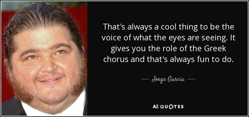 That's always a cool thing to be the voice of what the eyes are seeing. It gives you the role of the Greek chorus and that's always fun to do. - Jorge Garcia