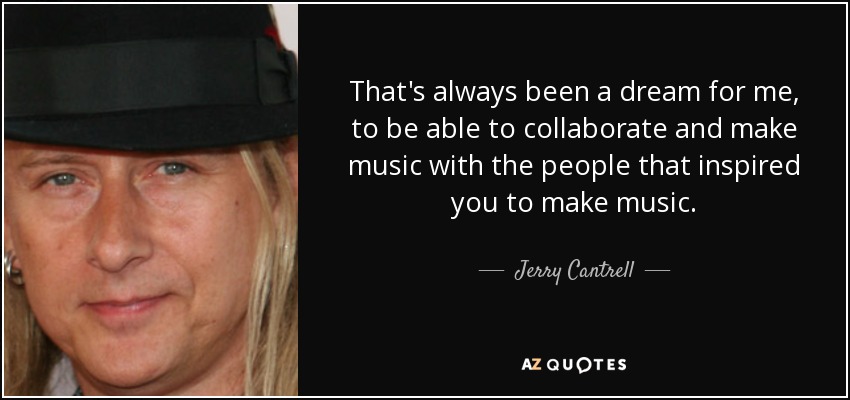 That's always been a dream for me, to be able to collaborate and make music with the people that inspired you to make music. - Jerry Cantrell