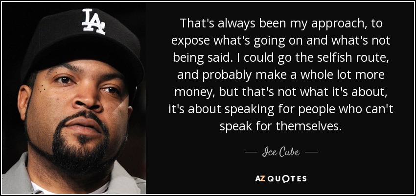 That's always been my approach, to expose what's going on and what's not being said. I could go the selfish route, and probably make a whole lot more money, but that's not what it's about, it's about speaking for people who can't speak for themselves. - Ice Cube