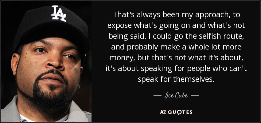 That's always been my approach, to expose what's going on and what's not being said. I could go the selfish route, and probably make a whole lot more money, but that's not what it's about, it's about speaking for people who can't speak for themselves. - Ice Cube