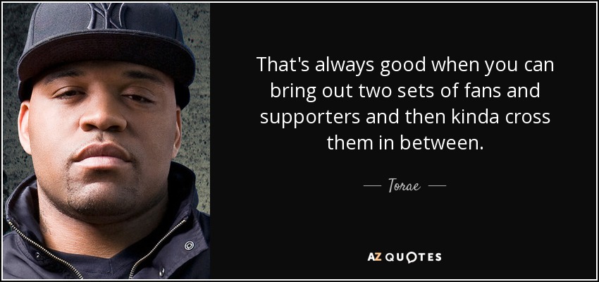 That's always good when you can bring out two sets of fans and supporters and then kinda cross them in between. - Torae