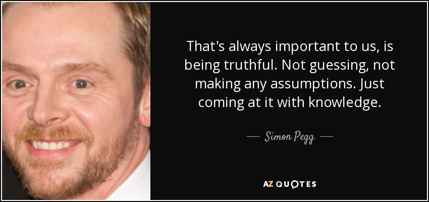 That's always important to us, is being truthful. Not guessing, not making any assumptions. Just coming at it with knowledge. - Simon Pegg