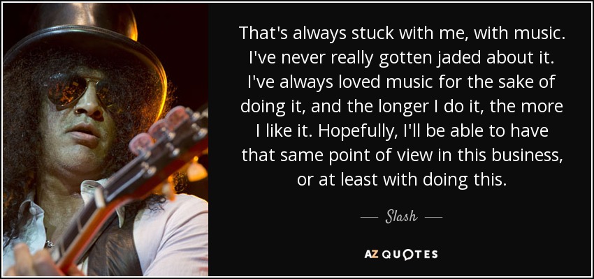 That's always stuck with me, with music. I've never really gotten jaded about it. I've always loved music for the sake of doing it, and the longer I do it, the more I like it. Hopefully, I'll be able to have that same point of view in this business, or at least with doing this. - Slash