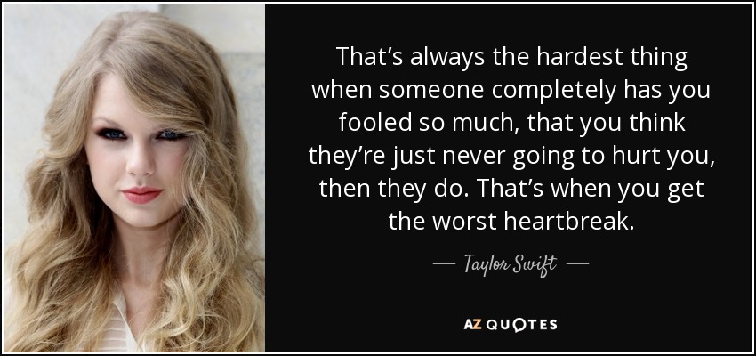That’s always the hardest thing when someone completely has you fooled so much, that you think they’re just never going to hurt you, then they do. That’s when you get the worst heartbreak. - Taylor Swift