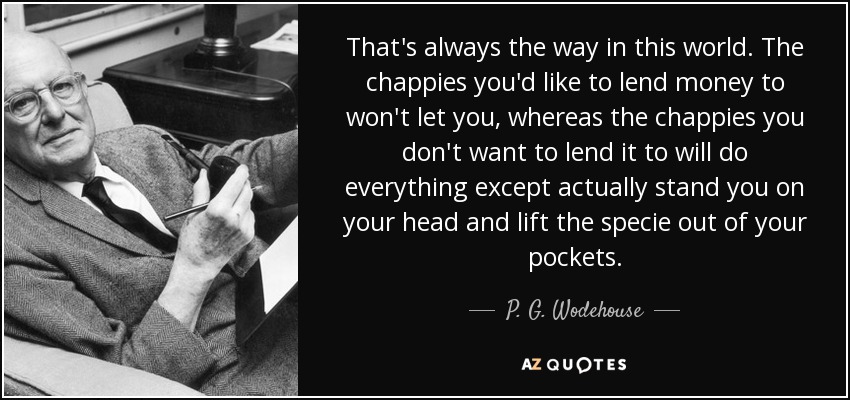 That's always the way in this world. The chappies you'd like to lend money to won't let you, whereas the chappies you don't want to lend it to will do everything except actually stand you on your head and lift the specie out of your pockets. - P. G. Wodehouse
