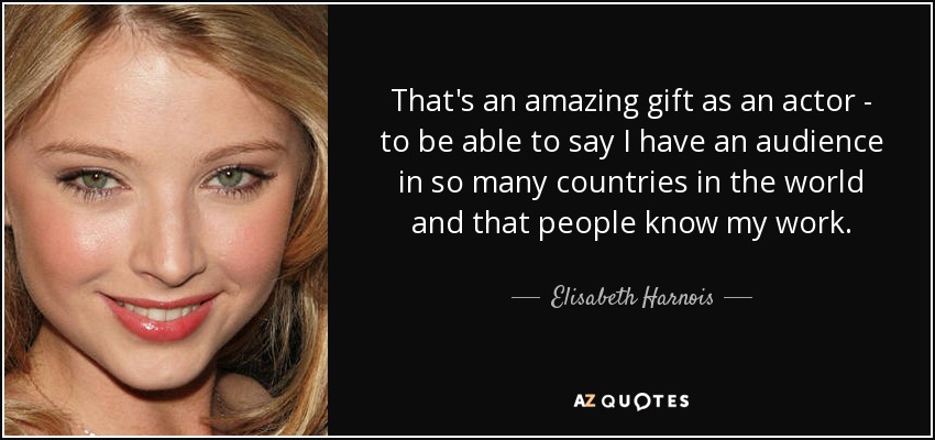 That's an amazing gift as an actor - to be able to say I have an audience in so many countries in the world and that people know my work. - Elisabeth Harnois