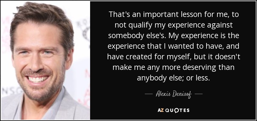 That's an important lesson for me, to not qualify my experience against somebody else's. My experience is the experience that I wanted to have, and have created for myself, but it doesn't make me any more deserving than anybody else; or less. - Alexis Denisof