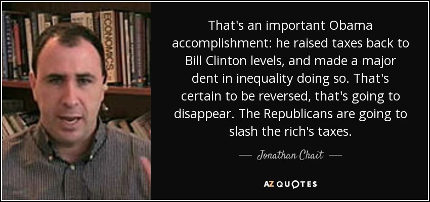 That's an important Obama accomplishment: he raised taxes back to Bill Clinton levels, and made a major dent in inequality doing so. That's certain to be reversed, that's going to disappear. The Republicans are going to slash the rich's taxes. - Jonathan Chait