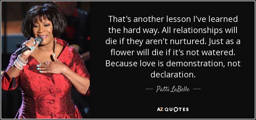 That's another lesson I've learned the hard way. All relationships will die if they aren't nurtured. Just as a flower will die if it's not watered. Because love is demonstration, not declaration. - Patti LaBelle