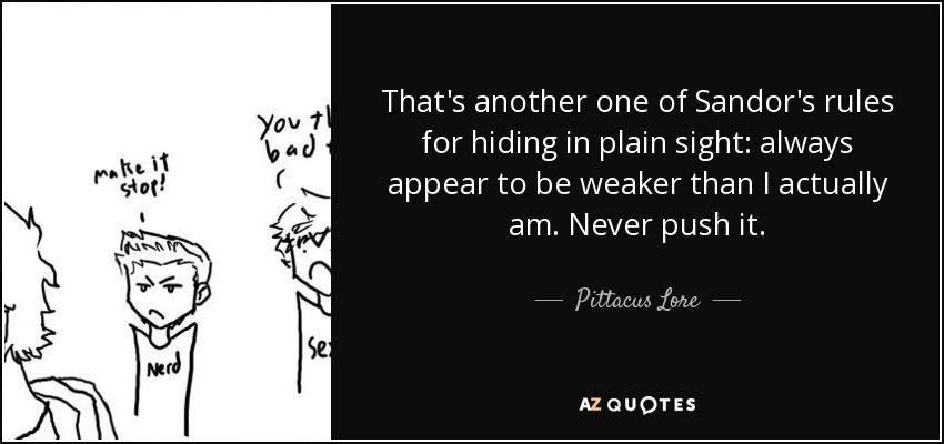 That's another one of Sandor's rules for hiding in plain sight: always appear to be weaker than I actually am. Never push it. - Pittacus Lore