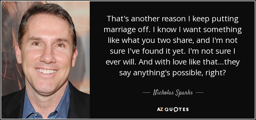 That's another reason I keep putting marriage off. I know I want something like what you two share, and I'm not sure I've found it yet. I'm not sure I ever will. And with love like that...they say anything's possible, right? - Nicholas Sparks