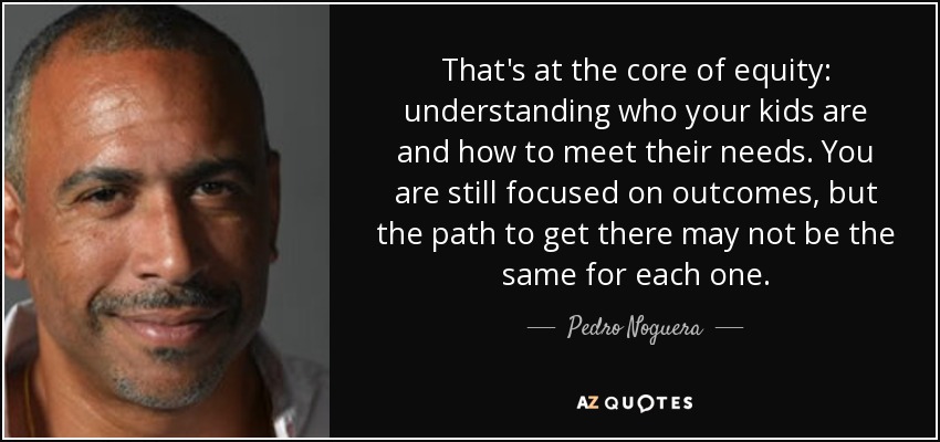 That's at the core of equity: understanding who your kids are and how to meet their needs. You are still focused on outcomes, but the path to get there may not be the same for each one. - Pedro Noguera