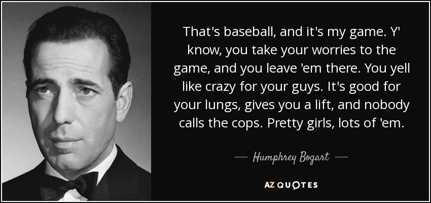 That's baseball, and it's my game. Y' know, you take your worries to the game, and you leave 'em there. You yell like crazy for your guys. It's good for your lungs, gives you a lift, and nobody calls the cops. Pretty girls, lots of 'em. - Humphrey Bogart