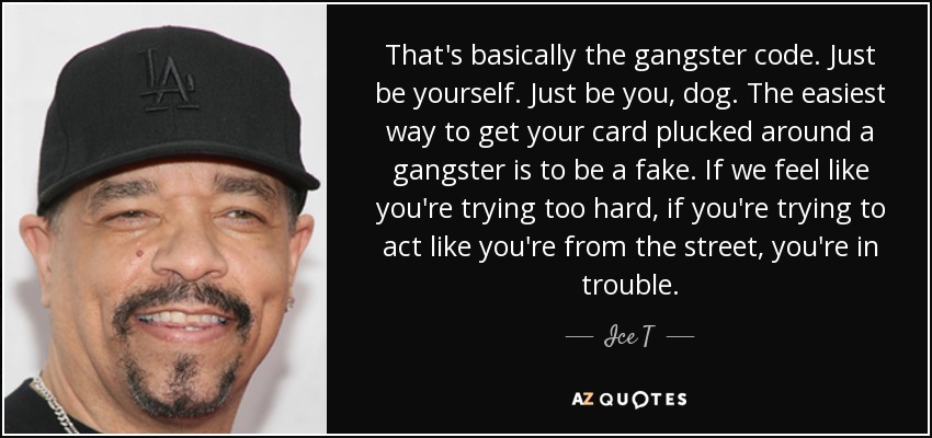 That's basically the gangster code. Just be yourself. Just be you, dog. The easiest way to get your card plucked around a gangster is to be a fake. If we feel like you're trying too hard, if you're trying to act like you're from the street, you're in trouble. - Ice T