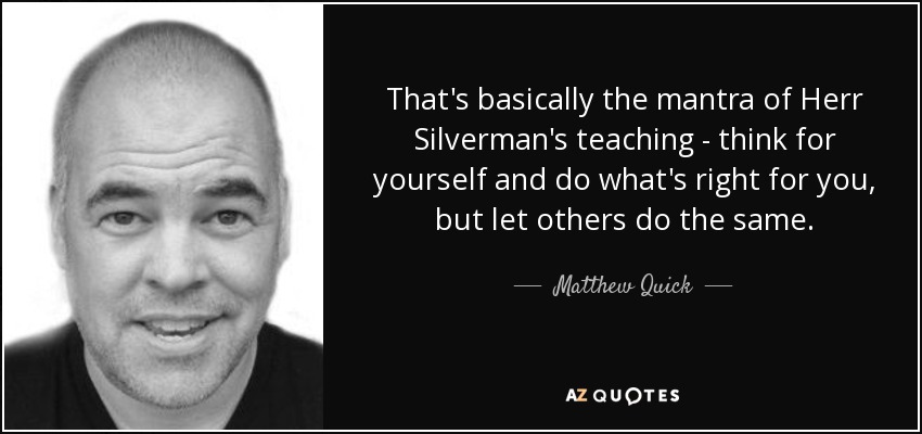 That's basically the mantra of Herr Silverman's teaching - think for yourself and do what's right for you, but let others do the same. - Matthew Quick