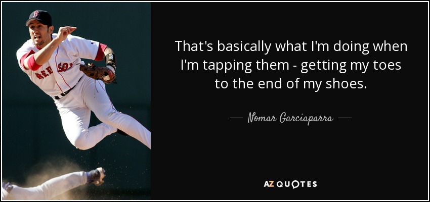 That's basically what I'm doing when I'm tapping them - getting my toes to the end of my shoes. - Nomar Garciaparra