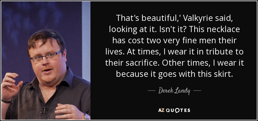 That's beautiful,' Valkyrie said, looking at it. Isn't it? This necklace has cost two very fine men their lives. At times, I wear it in tribute to their sacrifice. Other times, I wear it because it goes with this skirt. - Derek Landy