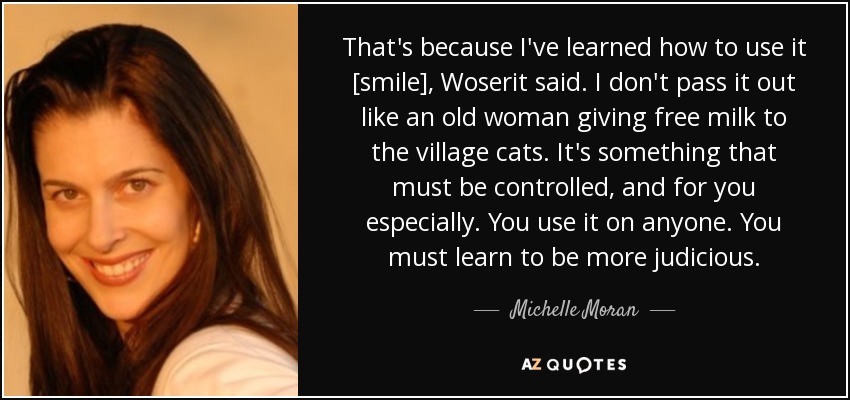 That's because I've learned how to use it [smile], Woserit said. I don't pass it out like an old woman giving free milk to the village cats. It's something that must be controlled, and for you especially. You use it on anyone. You must learn to be more judicious. - Michelle Moran
