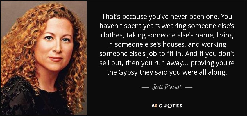 That's because you've never been one. You haven't spent years wearing someone else's clothes, taking someone else's name, living in someone else's houses, and working someone else's job to fit in. And if you don't sell out, then you run away... proving you're the Gypsy they said you were all along. - Jodi Picoult