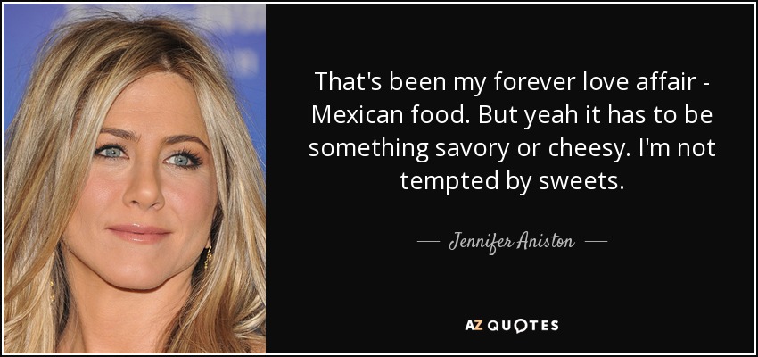 That's been my forever love affair - Mexican food. But yeah it has to be something savory or cheesy. I'm not tempted by sweets. - Jennifer Aniston