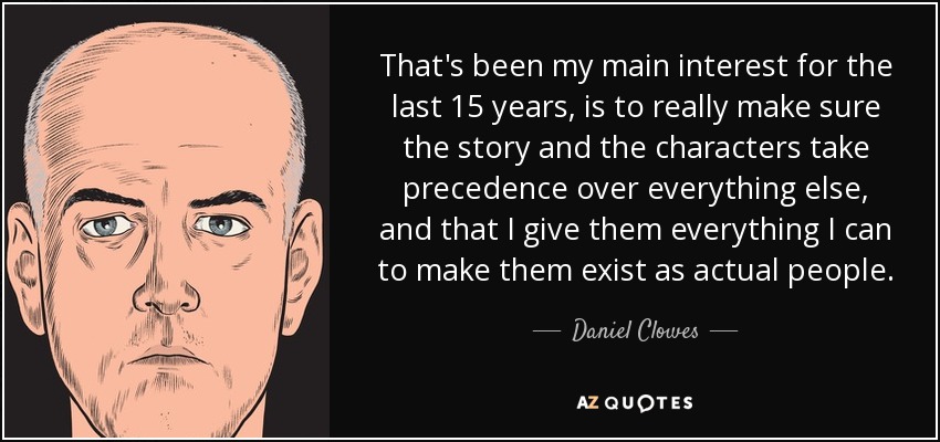 That's been my main interest for the last 15 years, is to really make sure the story and the characters take precedence over everything else, and that I give them everything I can to make them exist as actual people. - Daniel Clowes