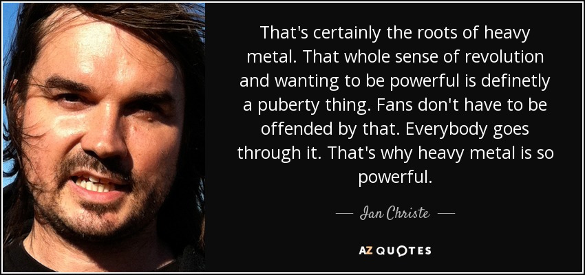 That's certainly the roots of heavy metal. That whole sense of revolution and wanting to be powerful is definetly a puberty thing. Fans don't have to be offended by that. Everybody goes through it. That's why heavy metal is so powerful. - Ian Christe