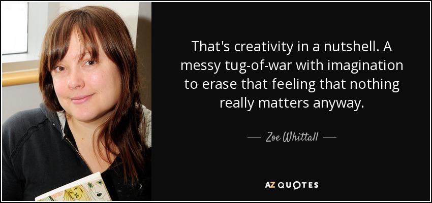 That's creativity in a nutshell. A messy tug-of-war with imagination to erase that feeling that nothing really matters anyway. - Zoe Whittall