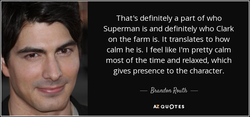 That's definitely a part of who Superman is and definitely who Clark on the farm is. It translates to how calm he is. I feel like I'm pretty calm most of the time and relaxed, which gives presence to the character. - Brandon Routh
