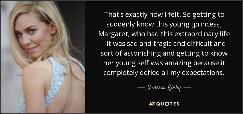 That's exactly how I felt. So getting to suddenly know this young [princess] Margaret, who had this extraordinary life - it was sad and tragic and difficult and sort of astonishing and getting to know her young self was amazing because it completely defied all my expectations. - Vanessa Kirby