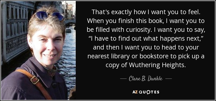 That's exactly how I want you to feel. When you finish this book, I want you to be filled with curiosity. I want you to say, “I have to find out what happens next,” and then I want you to head to your nearest library or bookstore to pick up a copy of Wuthering Heights. - Clare B. Dunkle