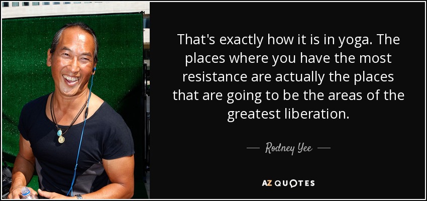 That's exactly how it is in yoga. The places where you have the most resistance are actually the places that are going to be the areas of the greatest liberation. - Rodney Yee