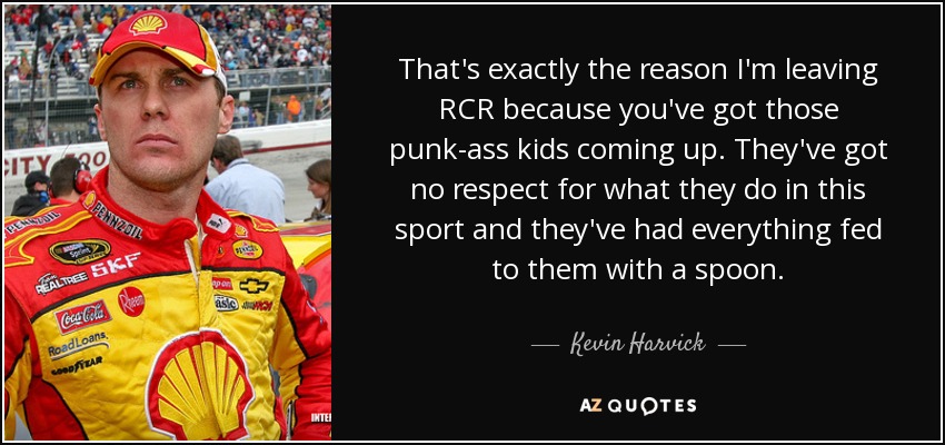 That's exactly the reason I'm leaving RCR because you've got those punk-ass kids coming up. They've got no respect for what they do in this sport and they've had everything fed to them with a spoon. - Kevin Harvick