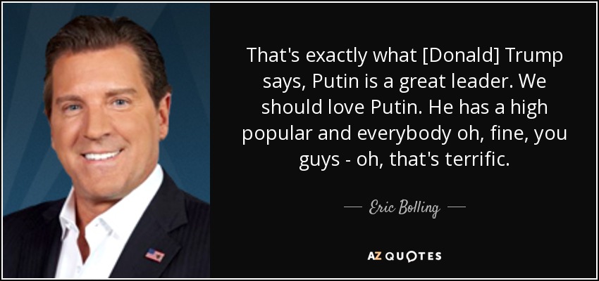 That's exactly what [Donald] Trump says, Putin is a great leader. We should love Putin. He has a high popular and everybody oh, fine, you guys - oh, that's terrific. - Eric Bolling