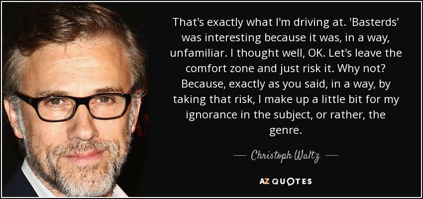 That's exactly what I'm driving at. 'Basterds' was interesting because it was, in a way, unfamiliar. I thought well, OK. Let's leave the comfort zone and just risk it. Why not? Because, exactly as you said, in a way, by taking that risk, I make up a little bit for my ignorance in the subject, or rather, the genre. - Christoph Waltz