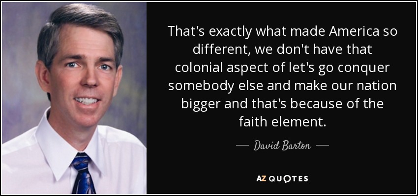 That's exactly what made America so different, we don't have that colonial aspect of let's go conquer somebody else and make our nation bigger and that's because of the faith element. - David Barton