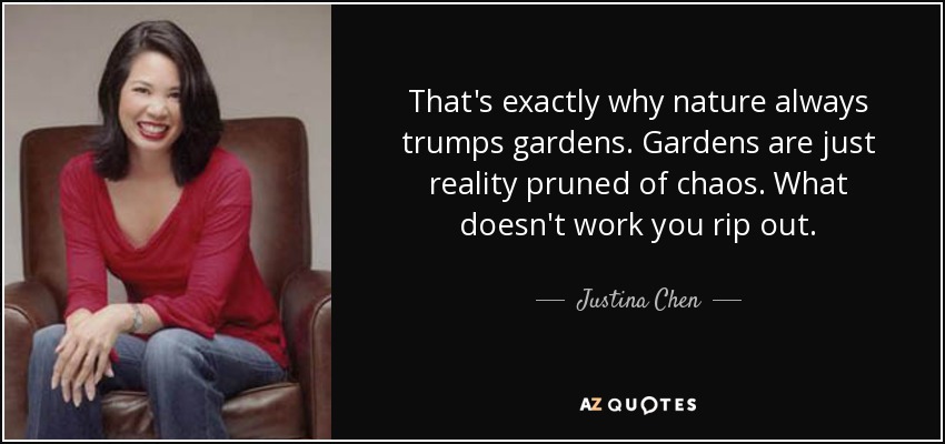 That's exactly why nature always trumps gardens. Gardens are just reality pruned of chaos. What doesn't work you rip out. - Justina Chen