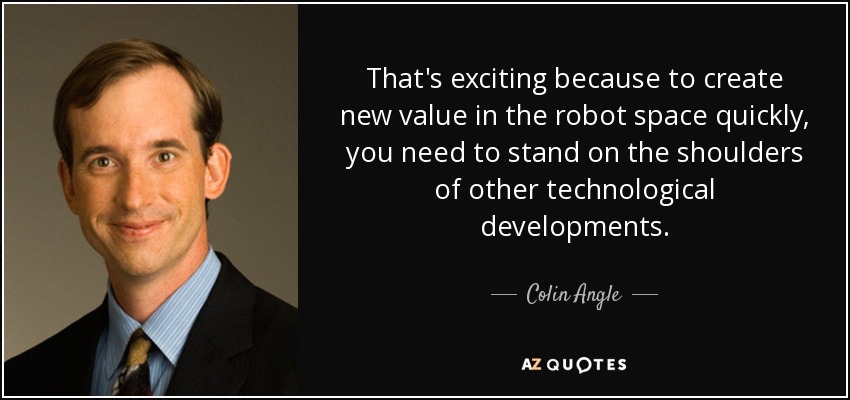 That's exciting because to create new value in the robot space quickly, you need to stand on the shoulders of other technological developments. - Colin Angle